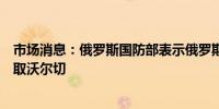 市场消息：俄罗斯国防部表示俄罗斯军队在顿涅茨克地区夺取沃尔切