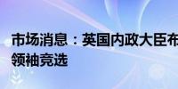 市场消息：英国内政大臣布雷弗曼退出保守党领袖竞选