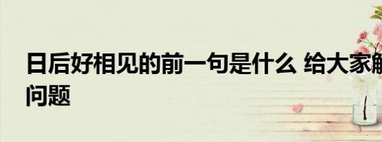 日后好相见的前一句是什么 给大家解答这个问题