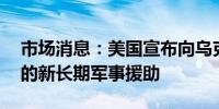 市场消息：美国宣布向乌克兰提供15亿美元的新长期军事援助