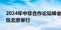 2024年中非合作论坛峰会将于9月4日至6日在北京举行