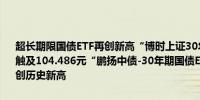 超长期限国债ETF再创新高“博时上证30年期国债ETF”盘初一度大涨触及104.486元“鹏扬中债-30年期国债ETF”一度触及115.989元均再创历史新高