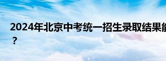 2024年北京中考统一招生录取结果能查了吗？