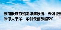 券商股攻势如潮华鑫股份、天风证券先后封板国盛金控冲击涨停太平洋、华创云信涨超5%