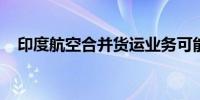 印度航空合并货运业务可能创建新的实体