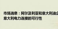 市场消息：阿尔及利亚和意大利油企埃尼集团签署协议研究意大利电力连接的可行性