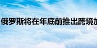 俄罗斯将在年底前推出跨境加密货币支付服务