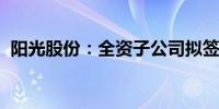 阳光股份：全资子公司拟签署重大经营合同