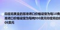 印度将黄金的基准进口价格设定为每10克769美元印度将粗棕榈油的基准进口价格设定为每吨930美元印度将白银基准进口价格设定为每公斤908美元