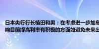 日本央行行长植田和男：在考虑进一步加息时将检查迄今为止加息的影响目前提高利率有积极的方面如避免未来出现突然加息