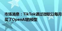 市场消息：TikTok通过微软以每月约2000万美元的价格购买了OpenAI的模型