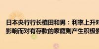 日本央行行长植田和男：利率上升对有债务的家庭产生负面影响而对有存款的家庭则产生积极影响