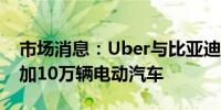 市场消息：Uber与比亚迪合作将在平台上增加10万辆电动汽车