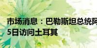 市场消息：巴勒斯坦总统阿巴斯将于8月14-15日访问土耳其