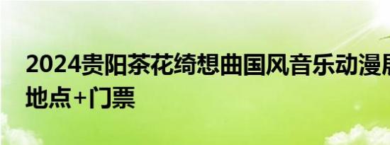 2024贵阳茶花绮想曲国风音乐动漫展 时间+地点+门票