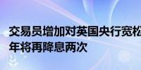 交易员增加对英国央行宽松政策的押注预计今年将再降息两次