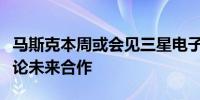 马斯克本周或会见三星电子与现代汽车会长讨论未来合作