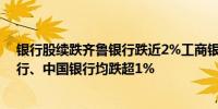 银行股续跌齐鲁银行跌近2%工商银行、农业银行、招商银行、中国银行均跌超1%