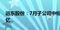 远东股份：7月子公司中标项目金额达19.73亿