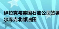 伊拉克与英国石油公司签署谅解备忘录开发基尔库克北部油田