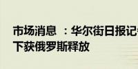 市场消息 ：华尔街日报记者在多国换囚背景下获俄罗斯释放