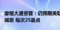 摩根大通资管：仍预期美联储将于9月及12月减息 每次25基点