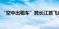 “空中出租车”跨长江首飞成功单程仅5分钟