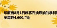 印度自8月1日起将石油原油的暴利税从每吨7,000卢比下调至每吨4,600卢比