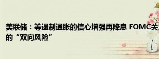 美联储：等遏制通胀的信心增强再降息 FOMC关注双重使命的“双向风险”