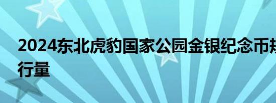 2024东北虎豹国家公园金银纪念币规格和发行量