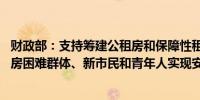 财政部：支持筹建公租房和保障性租赁住房 积极助力城镇住房困难群体、新市民和青年人实现安居梦