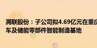 溯联股份：子公司拟4.69亿元在重庆市江北区投建新能源汽车及储能零部件智能制造基地