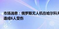 市场消息：俄罗斯无人机在哈尔科夫地区击中一辆公共汽车造成6人受伤