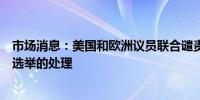 市场消息：美国和欧洲议员联合谴责委内瑞拉政府对有争议选举的处理