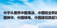 中字头普跌中国海油、中国铝业跌超3%中国石油跌逾2%中国神华、中国核电、中国建筑跌超1%