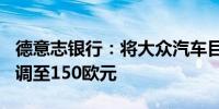 德意志银行：将大众汽车目标价从180欧元下调至150欧元