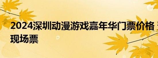 2024深圳动漫游戏嘉年华门票价格 预售票+现场票