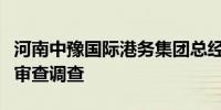 河南中豫国际港务集团总经理助理邓文静接受审查调查