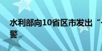 水利部向10省区市发出“一省一单”靶向预警