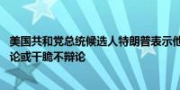 美国共和党总统候选人特朗普表示他会在9月4日与哈里斯辩论或干脆不辩论