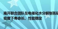 南开联合团队在电催化水分解制氢研究中取得进展：大电流密度下寿命长、性能稳定