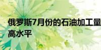 俄罗斯7月份的石油加工量接近今年以来的最高水平