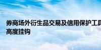 券商场外衍生品交易及信用保护工具展业资质将与分类评级高度挂钩