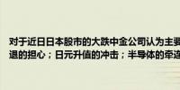 对于近日日本股市的大跌中金公司认为主要原因来自于三点：对全球衰退的担心；日元升值的冲击；半导体的牵连（21财经）