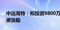 中远海特：拟投资9800万美元建造4艘特种液货船