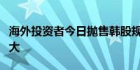 海外投资者今日抛售韩股规模创两年半以来最大