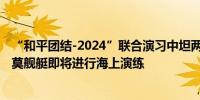 “和平团结-2024”联合演习中坦两军组织联合指挥训练 中莫舰艇即将进行海上演练