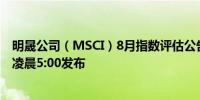 明晟公司（MSCI）8月指数评估公告定于北京时间8月13日凌晨5:00发布