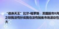 “债券天王”比尔·格罗斯：美国股市8月5日继续大跌、跌幅一度收窄之际我没有抄底我也没有抛售市场波动性太大了买卖价格之间的差距太大