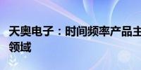 天奥电子：时间频率产品主要应用于航空航天领域